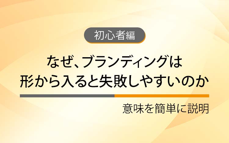 なぜ、ブランディングは形から入ると失敗しやすいのか － 意味を簡単にわかりやすく解説