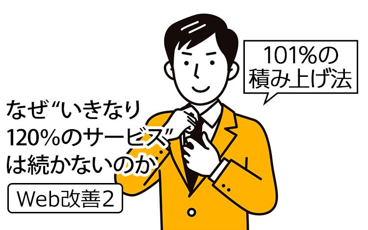 【Web改善2】なぜ“いきなり120％のサービス”は続かないのか｜ 成果を出す会社だけが実践する「101％の積み上げ法