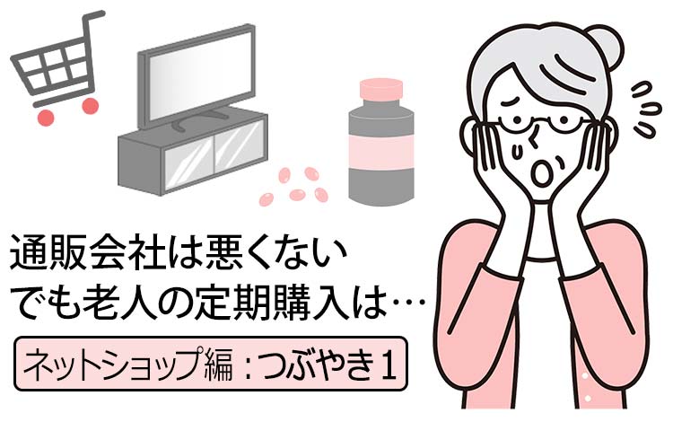 【ネットショップ・つぶやき編1】80代以上の“老人の定期購入”と“煽り系の通販会社”に少し怒っちゃった話 － それコンサルから見ても機会損失だよね…